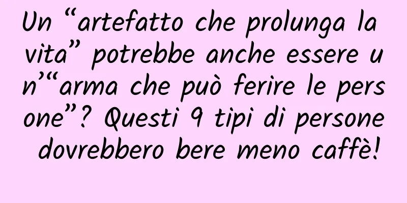 Un “artefatto che prolunga la vita” potrebbe anche essere un’“arma che può ferire le persone”? Questi 9 tipi di persone dovrebbero bere meno caffè!