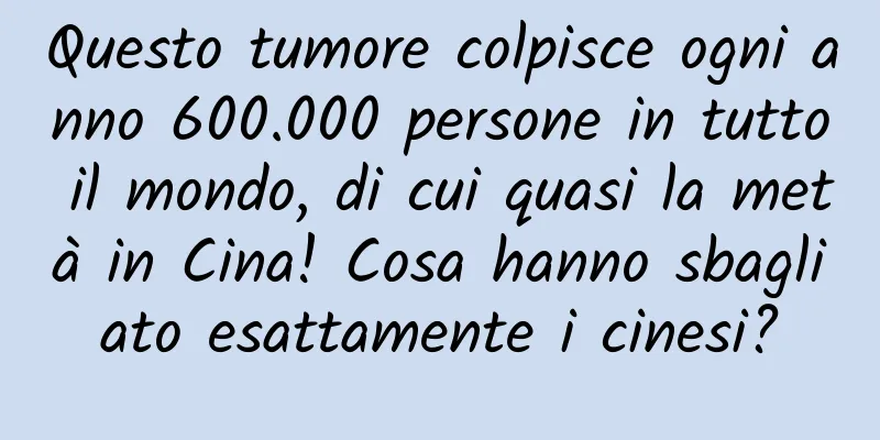 Questo tumore colpisce ogni anno 600.000 persone in tutto il mondo, di cui quasi la metà in Cina! Cosa hanno sbagliato esattamente i cinesi?