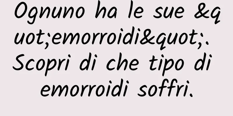 Ognuno ha le sue "emorroidi". Scopri di che tipo di emorroidi soffri.