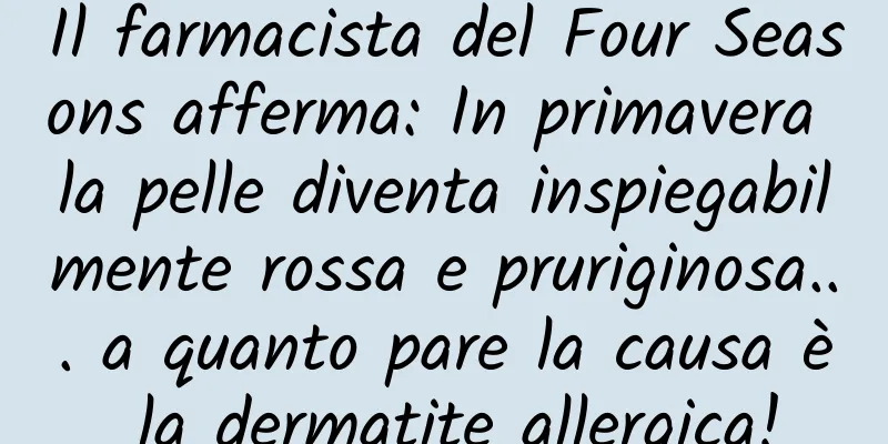 Il farmacista del Four Seasons afferma: In primavera la pelle diventa inspiegabilmente rossa e pruriginosa... a quanto pare la causa è la dermatite allergica!