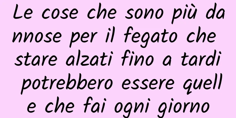 Le cose che sono più dannose per il fegato che stare alzati fino a tardi potrebbero essere quelle che fai ogni giorno