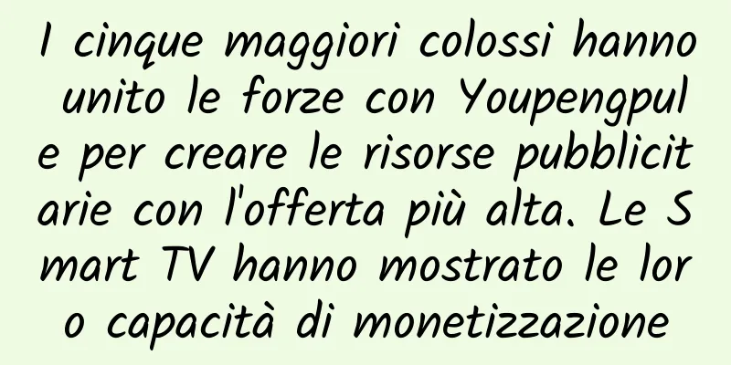 I cinque maggiori colossi hanno unito le forze con Youpengpule per creare le risorse pubblicitarie con l'offerta più alta. Le Smart TV hanno mostrato le loro capacità di monetizzazione