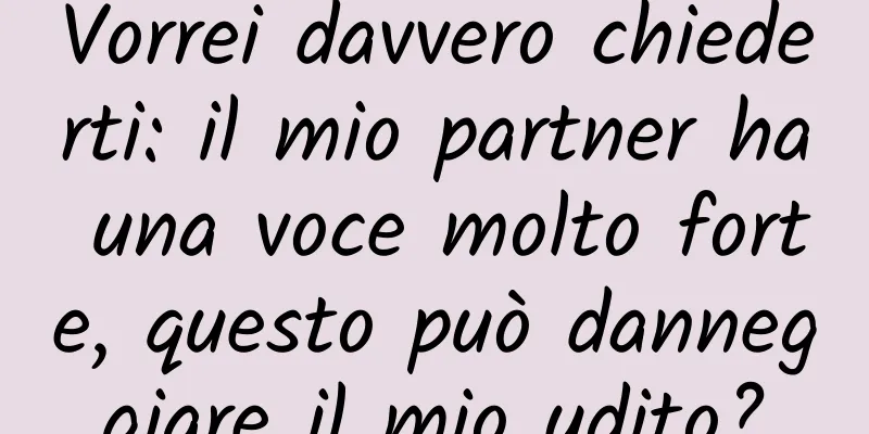 Vorrei davvero chiederti: il mio partner ha una voce molto forte, questo può danneggiare il mio udito?