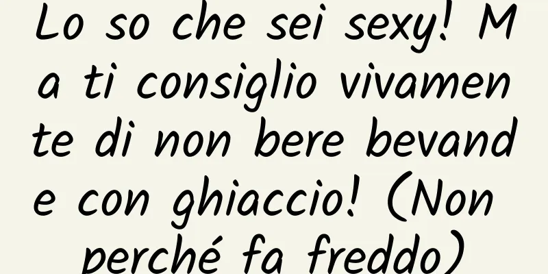 Lo so che sei sexy! Ma ti consiglio vivamente di non bere bevande con ghiaccio! (Non perché fa freddo)