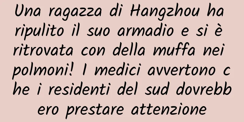 Una ragazza di Hangzhou ha ripulito il suo armadio e si è ritrovata con della muffa nei polmoni! I medici avvertono che i residenti del sud dovrebbero prestare attenzione