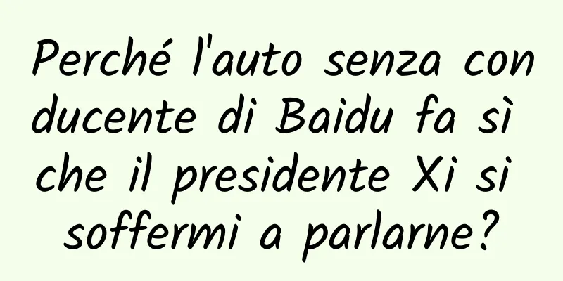 Perché l'auto senza conducente di Baidu fa sì che il presidente Xi si soffermi a parlarne?