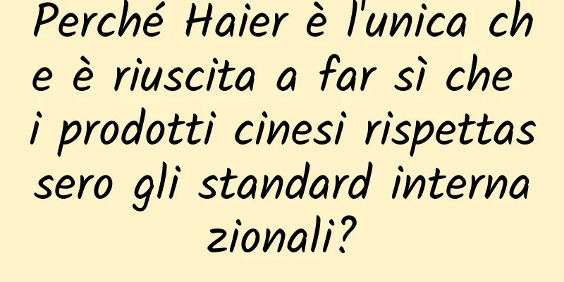 Perché Haier è l'unica che è riuscita a far sì che i prodotti cinesi rispettassero gli standard internazionali?
