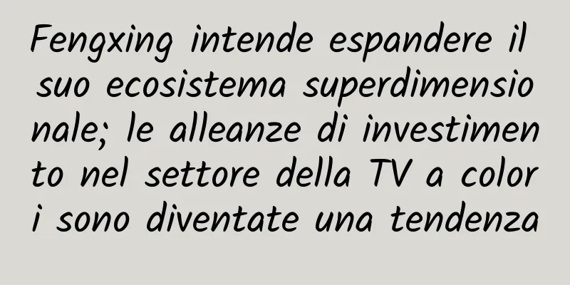 Fengxing intende espandere il suo ecosistema superdimensionale; le alleanze di investimento nel settore della TV a colori sono diventate una tendenza