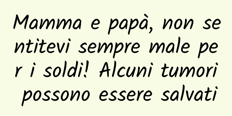 Mamma e papà, non sentitevi sempre male per i soldi! Alcuni tumori possono essere salvati