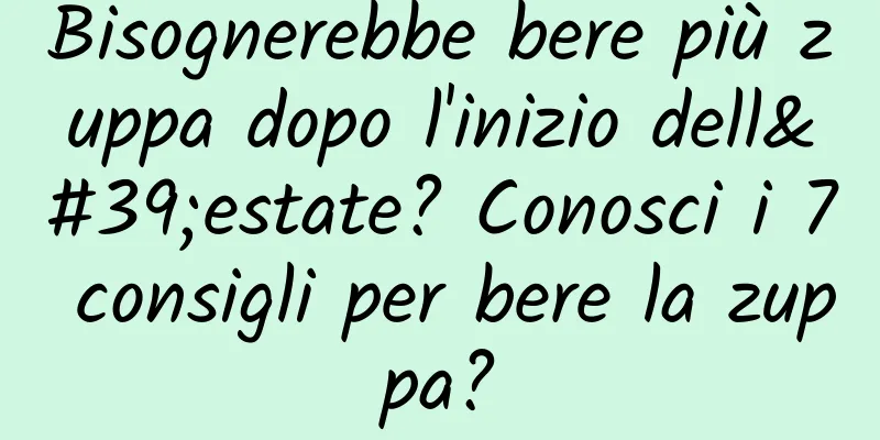 Bisognerebbe bere più zuppa dopo l'inizio dell'estate? Conosci i 7 consigli per bere la zuppa?