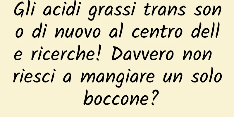 Gli acidi grassi trans sono di nuovo al centro delle ricerche! Davvero non riesci a mangiare un solo boccone?