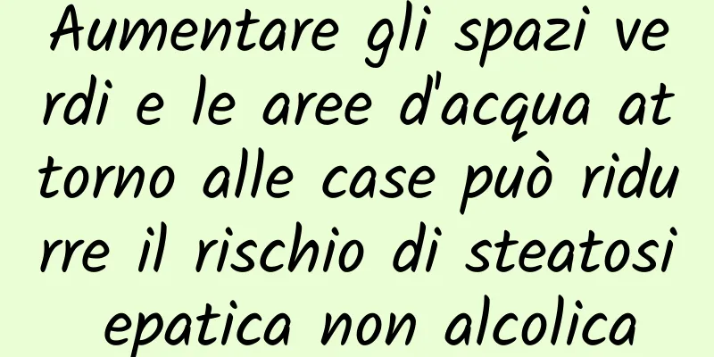 Aumentare gli spazi verdi e le aree d'acqua attorno alle case può ridurre il rischio di steatosi epatica non alcolica