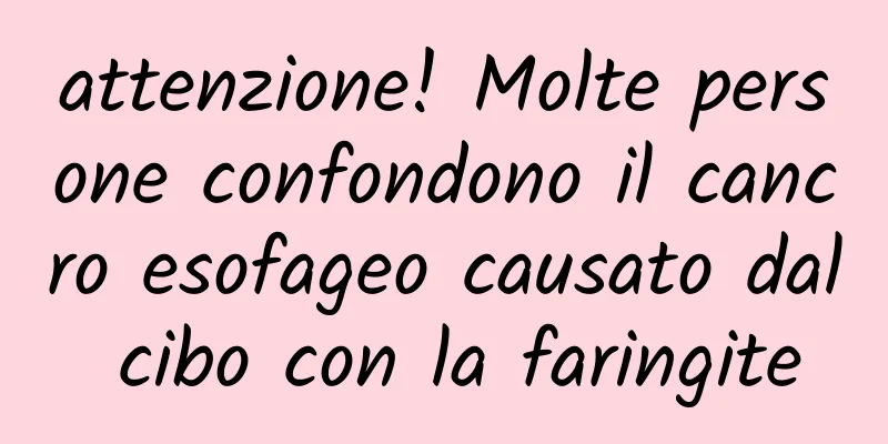 attenzione! Molte persone confondono il cancro esofageo causato dal cibo con la faringite