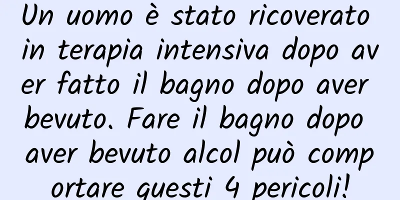 Un uomo è stato ricoverato in terapia intensiva dopo aver fatto il bagno dopo aver bevuto. Fare il bagno dopo aver bevuto alcol può comportare questi 4 pericoli!
