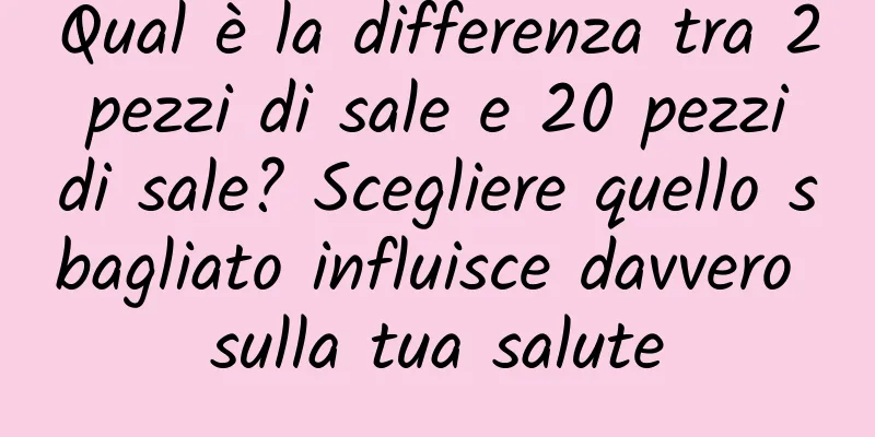 Qual è la differenza tra 2 pezzi di sale e 20 pezzi di sale? Scegliere quello sbagliato influisce davvero sulla tua salute