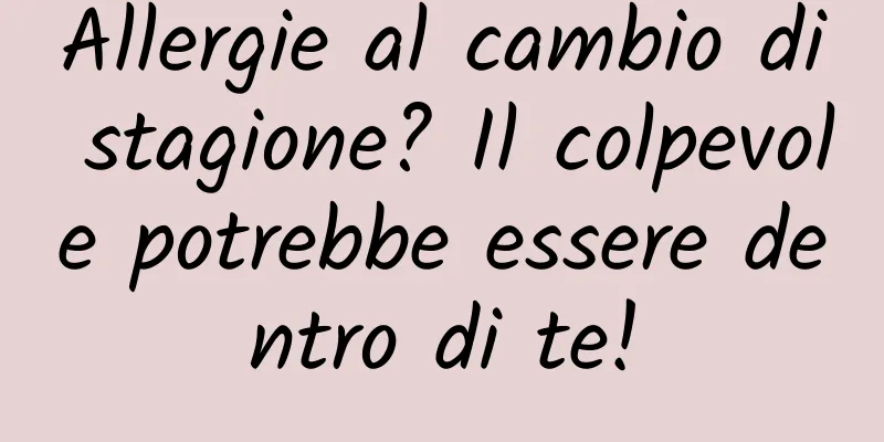 Allergie al cambio di stagione? Il colpevole potrebbe essere dentro di te!