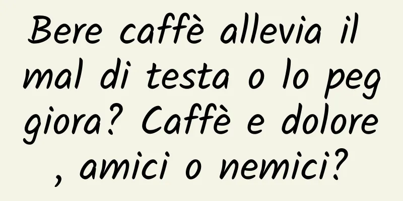 Bere caffè allevia il mal di testa o lo peggiora? Caffè e dolore, amici o nemici?