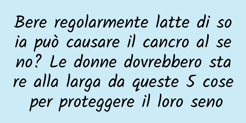 Bere regolarmente latte di soia può causare il cancro al seno? Le donne dovrebbero stare alla larga da queste 5 cose per proteggere il loro seno