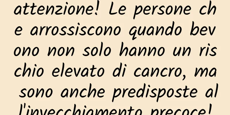 attenzione! Le persone che arrossiscono quando bevono non solo hanno un rischio elevato di cancro, ma sono anche predisposte all'invecchiamento precoce!