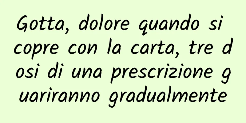 Gotta, dolore quando si copre con la carta, tre dosi di una prescrizione guariranno gradualmente