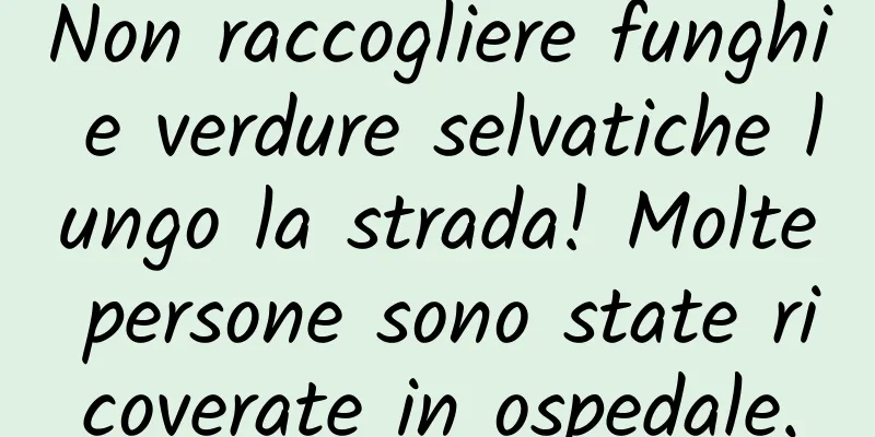 Non raccogliere funghi e verdure selvatiche lungo la strada! Molte persone sono state ricoverate in ospedale.