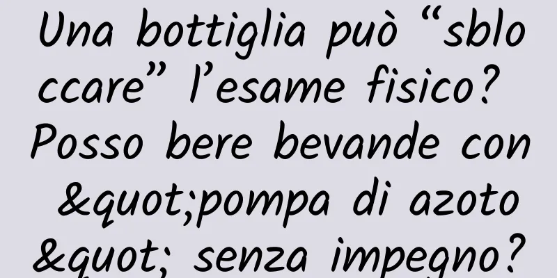 Una bottiglia può “sbloccare” l’esame fisico? Posso bere bevande con "pompa di azoto" senza impegno?