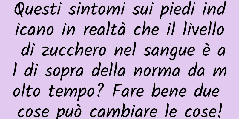 Questi sintomi sui piedi indicano in realtà che il livello di zucchero nel sangue è al di sopra della norma da molto tempo? Fare bene due cose può cambiare le cose!