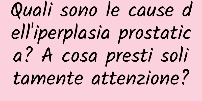 Quali sono le cause dell'iperplasia prostatica? A cosa presti solitamente attenzione?