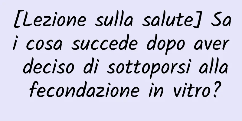 [Lezione sulla salute] Sai cosa succede dopo aver deciso di sottoporsi alla fecondazione in vitro?