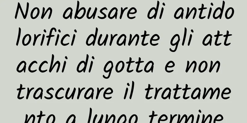 Non abusare di antidolorifici durante gli attacchi di gotta e non trascurare il trattamento a lungo termine