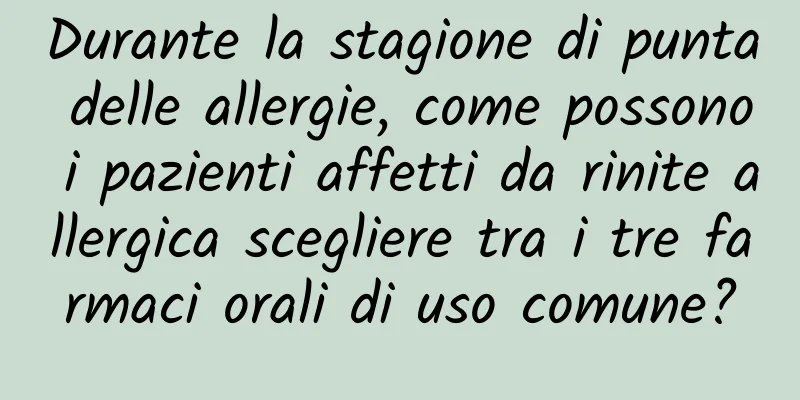 Durante la stagione di punta delle allergie, come possono i pazienti affetti da rinite allergica scegliere tra i tre farmaci orali di uso comune?