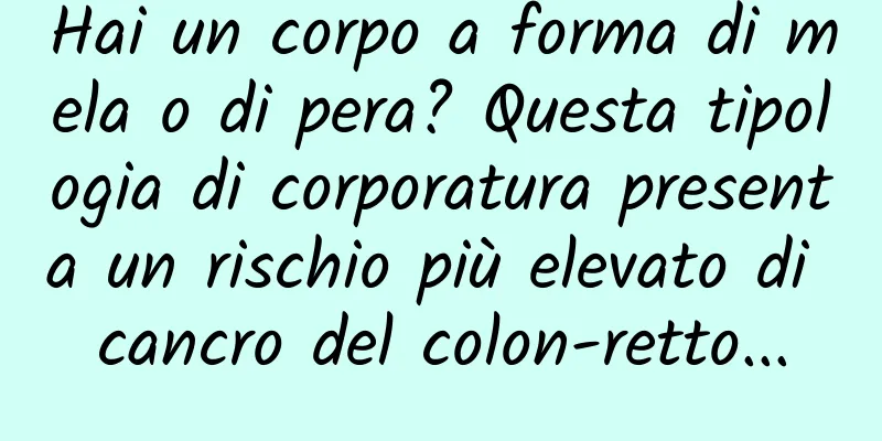 Hai un corpo a forma di mela o di pera? Questa tipologia di corporatura presenta un rischio più elevato di cancro del colon-retto...