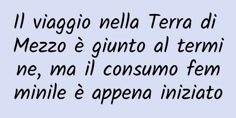 Il viaggio nella Terra di Mezzo è giunto al termine, ma il consumo femminile è appena iniziato