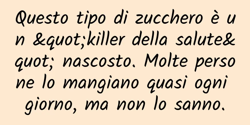 Questo tipo di zucchero è un "killer della salute" nascosto. Molte persone lo mangiano quasi ogni giorno, ma non lo sanno.