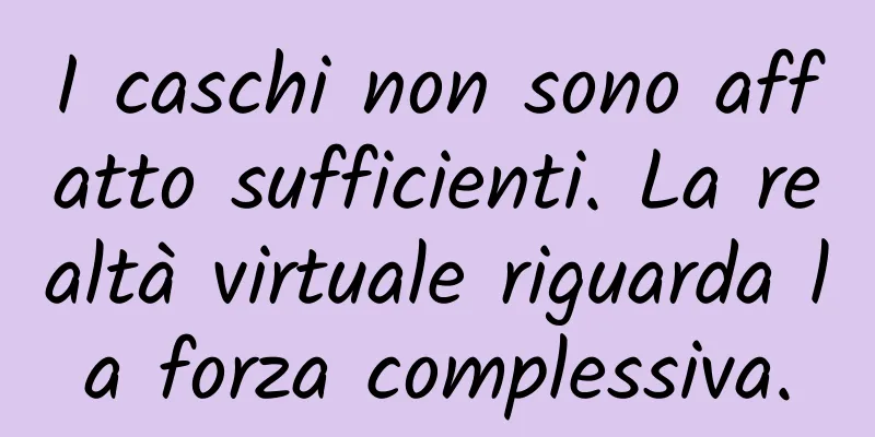 I caschi non sono affatto sufficienti. La realtà virtuale riguarda la forza complessiva.