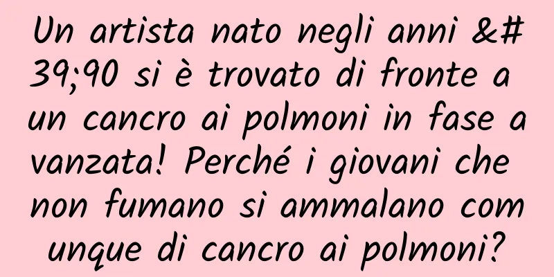 Un artista nato negli anni '90 si è trovato di fronte a un cancro ai polmoni in fase avanzata! Perché i giovani che non fumano si ammalano comunque di cancro ai polmoni?