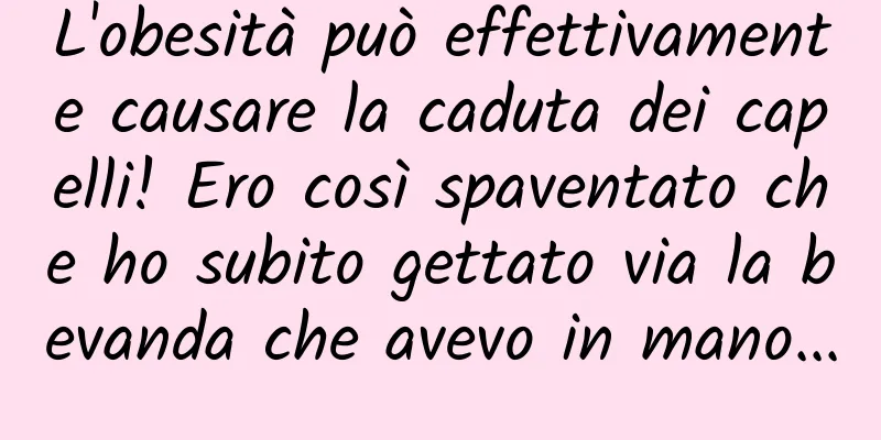 L'obesità può effettivamente causare la caduta dei capelli! Ero così spaventato che ho subito gettato via la bevanda che avevo in mano...