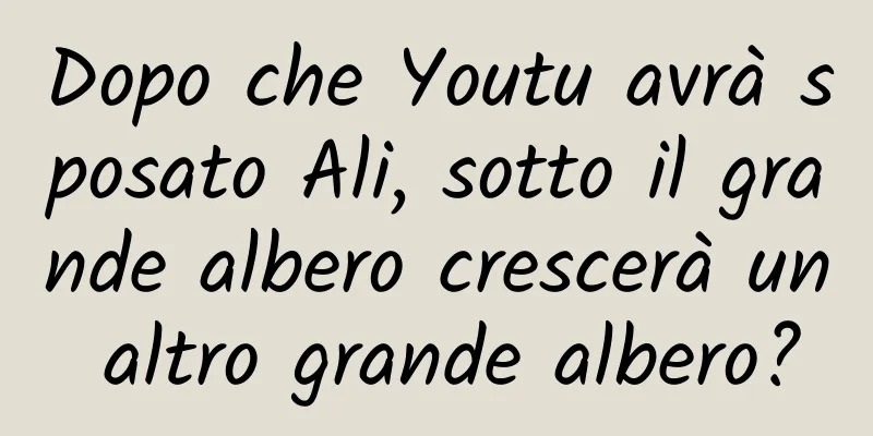 Dopo che Youtu avrà sposato Ali, sotto il grande albero crescerà un altro grande albero?