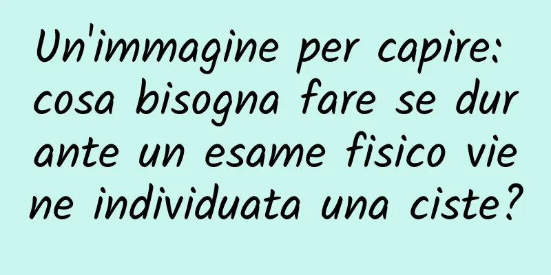 Un'immagine per capire: cosa bisogna fare se durante un esame fisico viene individuata una ciste?