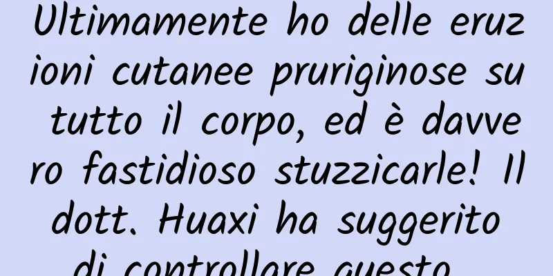 Ultimamente ho delle eruzioni cutanee pruriginose su tutto il corpo, ed è davvero fastidioso stuzzicarle! Il dott. Huaxi ha suggerito di controllare questo...