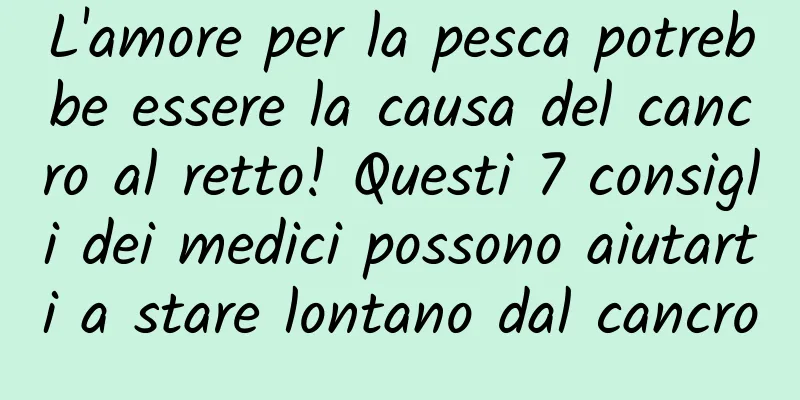 L'amore per la pesca potrebbe essere la causa del cancro al retto! Questi 7 consigli dei medici possono aiutarti a stare lontano dal cancro