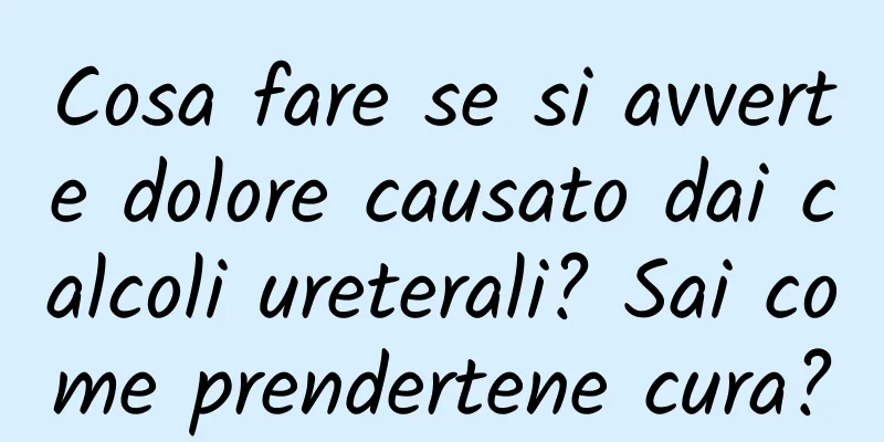 Cosa fare se si avverte dolore causato dai calcoli ureterali? Sai come prendertene cura?