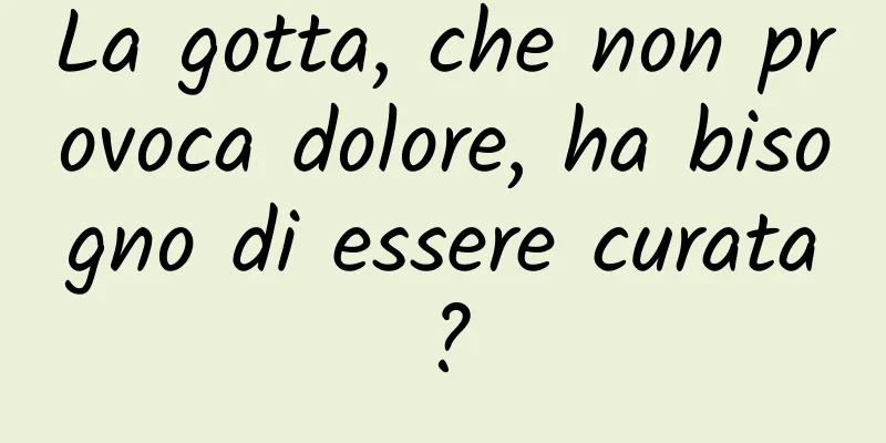 La gotta, che non provoca dolore, ha bisogno di essere curata?