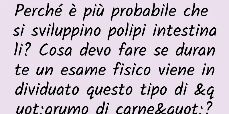 Perché è più probabile che si sviluppino polipi intestinali? Cosa devo fare se durante un esame fisico viene individuato questo tipo di "grumo di carne"?