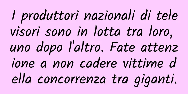 I produttori nazionali di televisori sono in lotta tra loro, uno dopo l'altro. Fate attenzione a non cadere vittime della concorrenza tra giganti.