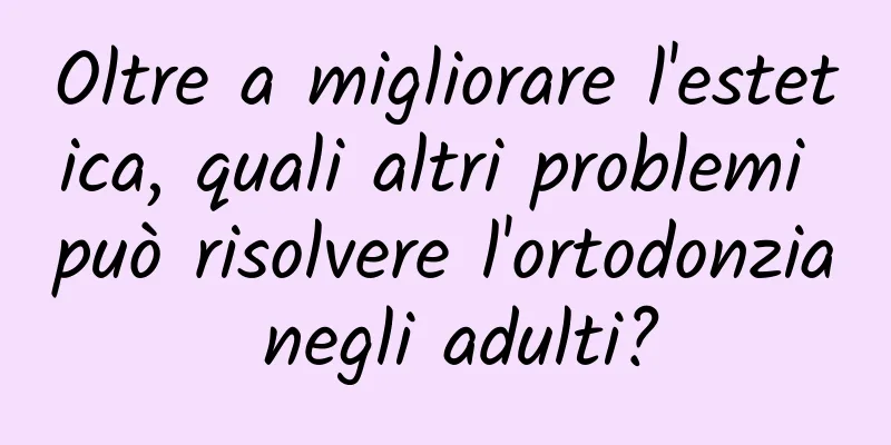 Oltre a migliorare l'estetica, quali altri problemi può risolvere l'ortodonzia negli adulti?