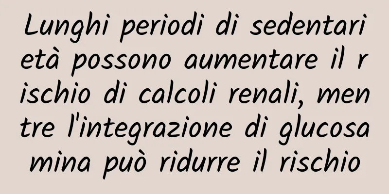 Lunghi periodi di sedentarietà possono aumentare il rischio di calcoli renali, mentre l'integrazione di glucosamina può ridurre il rischio