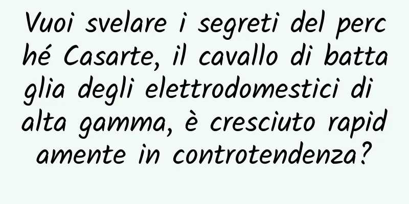 Vuoi svelare i segreti del perché Casarte, il cavallo di battaglia degli elettrodomestici di alta gamma, è cresciuto rapidamente in controtendenza?
