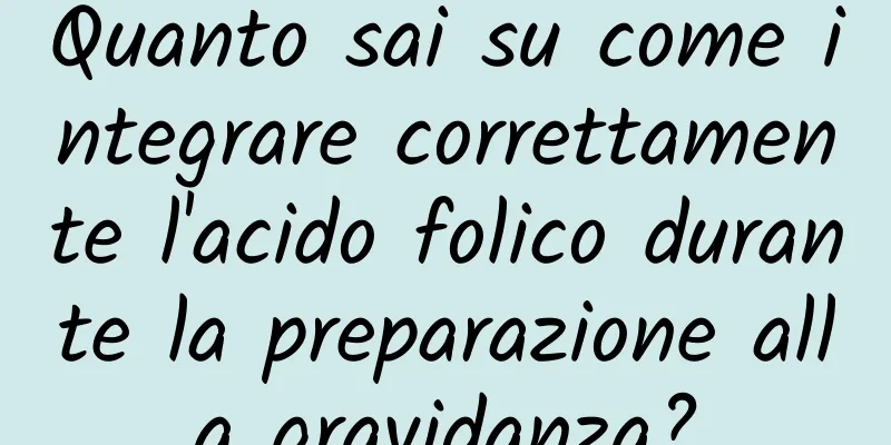 Quanto sai su come integrare correttamente l'acido folico durante la preparazione alla gravidanza?