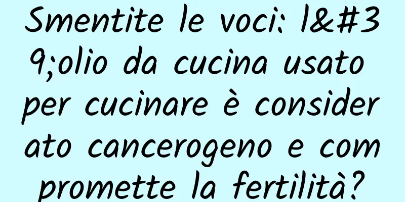 Smentite le voci: l'olio da cucina usato per cucinare è considerato cancerogeno e compromette la fertilità?